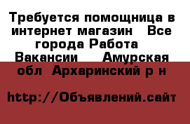 Требуется помощница в интернет-магазин - Все города Работа » Вакансии   . Амурская обл.,Архаринский р-н